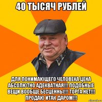 40 тысяч рублей для понимающего человека цена абсолютно адекватная!!! подобные вещи вообще бесценны!!! торга нет!!! продаю итак даром!!!