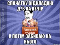 спочатку відкладаю д/з на вечір а потім забиваю на нього