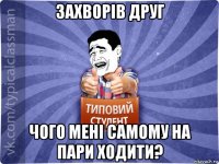 захворів друг чого мені самому на пари ходити?