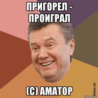 пригорел - проиграл (с) аматор