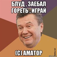 блуд , заебал гореть , играй (с) аматор