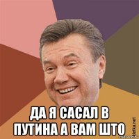  да я сасал в путина а вам што