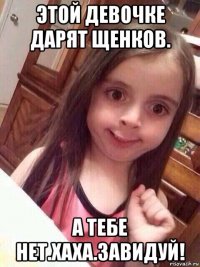 этой девочке дарят щенков. а тебе нет.хаха.завидуй!