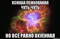 ксюша психованая чуть-чуть но всё равно охуенная