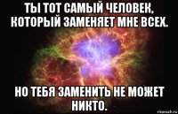 ты тот самый человек, который заменяет мне всех. но тебя заменить не может никто.