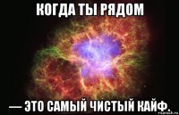 когда ты рядом — это самый чистый кайф.