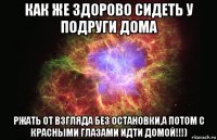 как же здорово сидеть у подруги дома ржать от взгляда без остановки,а потом с красными глазами идти домой!!!)