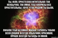 ты, юля, просто восхитительна! так необычна, так умна, тебе капризы все простительны, хочу, чтоб рядом ты была. люблю тебя безумно, милая, горжусь тобою всей душой, всегда улыбчива, красивая, прошу, всегда ты будь со мной.