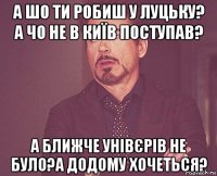 а шо ти робиш у луцьку? а чо не в київ поступав? а ближче унівєрів не було?а додому хочеться?