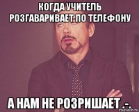 когда учитель розгаваривает по телефону а нам не розришает .-.