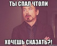 ты спал чтоли хочешь сказать?!