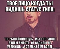 твое лицо когда ты видишь статус типа: "не рыпайся!!!ведь.. мы всё равно будем вместе...от судьбы не убежишь....а от меня тем более