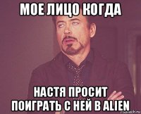 мое лицо когда настя просит поиграть с ней в alien