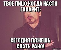 твое лицо,когда настя говорит: сегодня ляжешь спать рано!