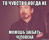 то чувство когда не можешь заебать человека