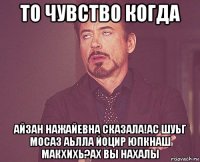 то чувство когда айзан нажайевна сказала!ас шуьг мосаз аьлла йоцир юпкнаш макхихь?ах вы нахалы