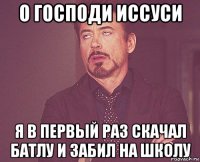 о господи иссуси я в первый раз скачал батлу и забил на школу