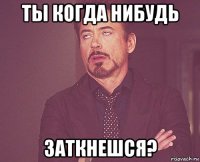 ты когда нибудь заткнешся?