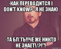 -как переводится i don't know? -я не знаю -та бл*ть!!чё же никто не знает!/?!"!