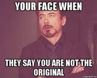 your face when they say you are not the original