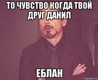 то чувство когда твой друг данил еблан