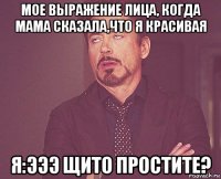 мое выражение лица, когда мама сказала,что я красивая я:эээ щито простите?