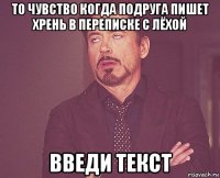 то чувство когда подруга пишет хрень в переписке с лёхой введи текст