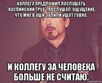 коллега предложил послушать "каспийский груз". послушал. ощущение, что мне в уши залили ушат говна. и коллегу за человека больше не считаю.