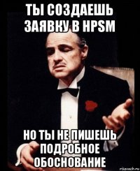 ты создаешь заявку в hpsm но ты не пишешь подробное обоснование