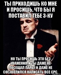 ты приходишь ко мне и просишь, что бы я поставил тебе 3-ку но ты просишь это без уважения, и ты даже не посещал пары, и даже не соезволился написать все срс.