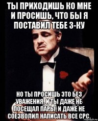 ты приходишь ко мне и просишь, что бы я поставил тебе 3-ку но ты просишь это без уважения, и ты даже не посещал пары, и даже не соезволил написать все срс.