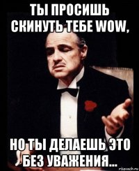 ты просишь скинуть тебе wow, но ты делаешь это без уважения...