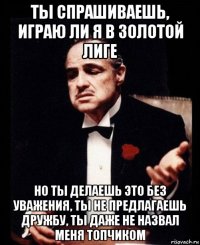 ты спрашиваешь, играю ли я в золотой лиге но ты делаешь это без уважения, ты не предлагаешь дружбу, ты даже не назвал меня топчиком