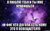 я люблю тебя и ты мне нравишься и фиг кто догола есть кому это п освещается!!)