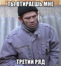 ты втираешь мне третий ряд