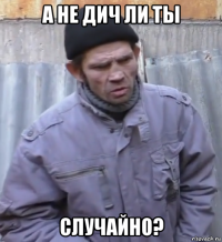 а не дич ли ты случайно?