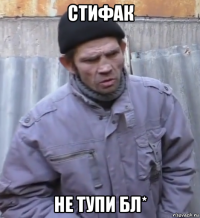 стифак не тупи бл*