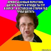 армян беззубый перестань шатать парту и откуда ты тут взялся ...я остался на старой год труба шатать 