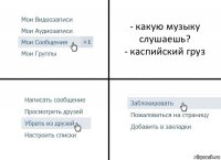 - какую музыку слушаешь?
- каспийский груз