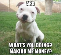 ara what's you doing? making me money?
