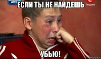 если ты не найдешь убью!