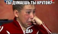 ты думаешь ты крутой? да?