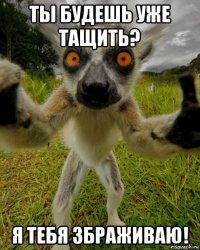 ты будешь уже тащить? я тебя збраживаю!