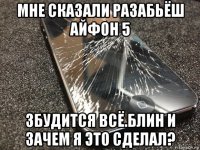 мне сказали разабьёш айфон 5 збудится всё.блин и зачем я это сделал?