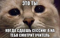 это ты когда сдаешь сессию, а на тебя смотрит учитель