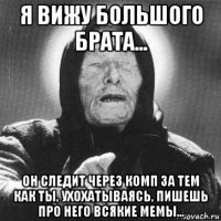 я вижу большого брата... он следит через комп за тем как ты, ухохатываясь, пишешь про него всякие мемы...