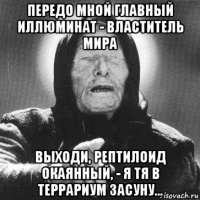 передо мной главный иллюминат - властитель мира выходи, рептилоид окаянный, - я тя в террариум засуну...