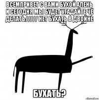 всемпривет с вами бухой алень и сегодня мы будет угадайте чё делать///// нет бухать в двойне бухать?