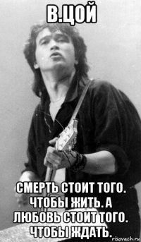 в.цой смерть стоит того. чтобы жить. а любовь стоит того. чтобы ждать.