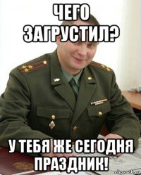 чего загрустил? у тебя же сегодня праздник!